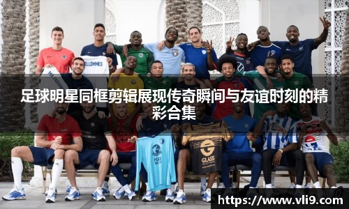 足球明星同框剪辑展现传奇瞬间与友谊时刻的精彩合集